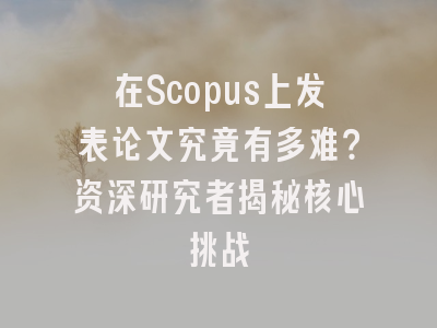 在Scopus上发表论文究竟有多难？资深研究者揭秘核心挑战