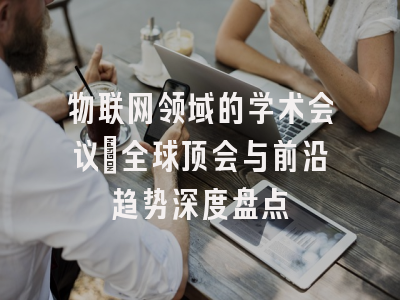 物联网领域的学术会议：全球顶会与前沿趋势深度盘点