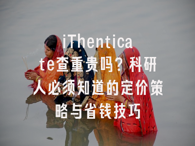 iThenticate查重贵吗？科研人必须知道的定价策略与省钱技巧