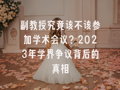 副教授究竟该不该参加学术会议？2023年学界争议背后的真相