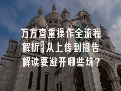 万方查重操作全流程解析：从上传到报告解读要避开哪些坑？