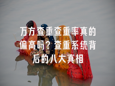 万方查重查重率真的偏高吗？查重系统背后的八大真相