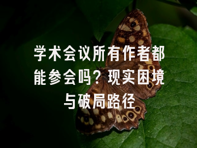 学术会议所有作者都能参会吗？现实困境与破局路径