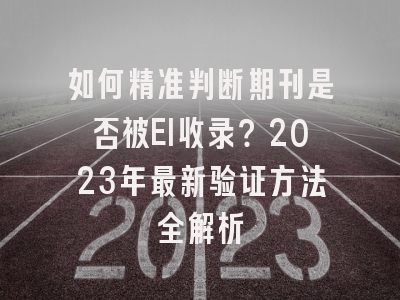 如何精准判断期刊是否被EI收录？2023年最新验证方法全解析