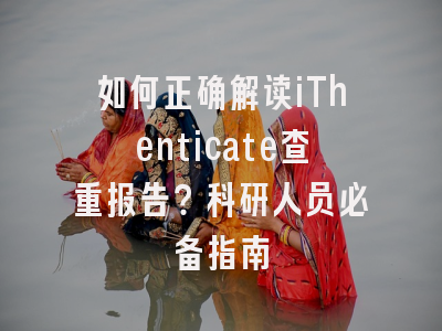 如何正确解读iThenticate查重报告？科研人员必备指南