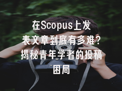 在Scopus上发表文章到底有多难？揭秘青年学者的投稿困局
