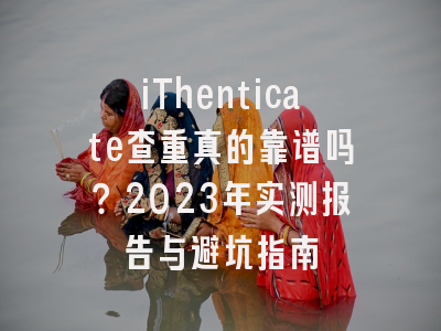 iThenticate查重真的靠谱吗？2023年实测报告与避坑指南