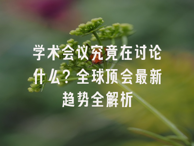 学术会议究竟在讨论什么？全球顶会最新趋势全解析