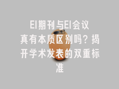 EI期刊与EI会议真有本质区别吗？揭开学术发表的双重标准