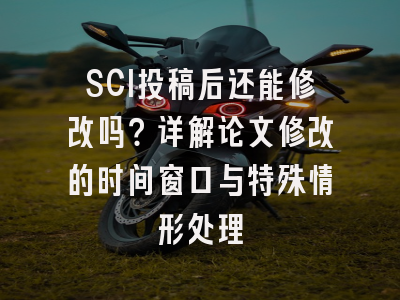 SCI投稿后还能修改吗？详解论文修改的时间窗口与特殊情形处理