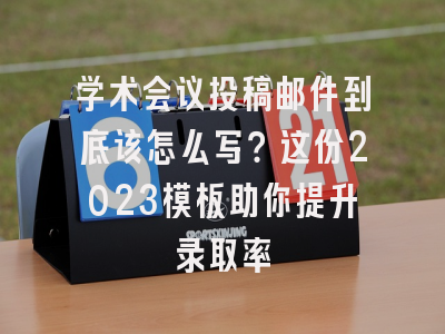 学术会议投稿邮件到底该怎么写？这份2023模板助你提升录取率