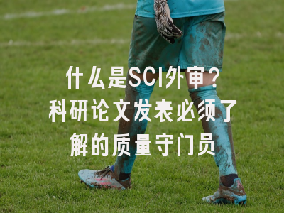 什么是SCI外审？科研论文发表必须了解的质量守门员