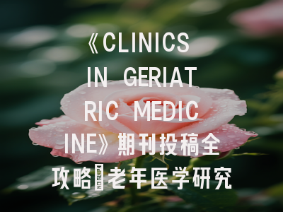 《CLINICS IN GERIATRIC MEDICINE》期刊投稿全攻略：老年医学研究者的权威指南