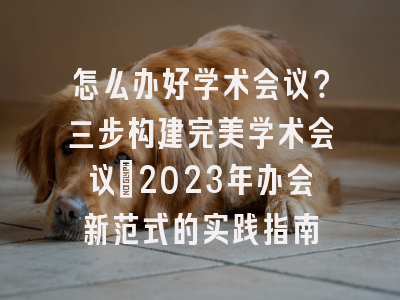 怎么办好学术会议？三步构建完美学术会议：2023年办会新范式的实践指南