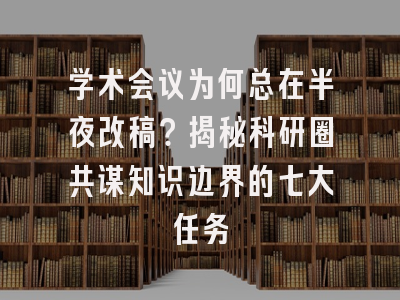 学术会议为何总在半夜改稿？揭秘科研圈共谋知识边界的七大任务