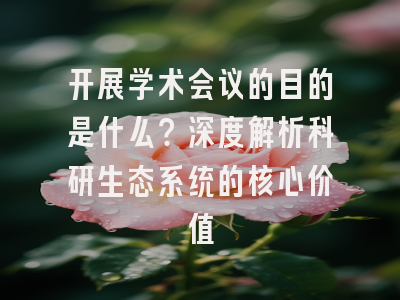 开展学术会议的目的是什么？深度解析科研生态系统的核心价值