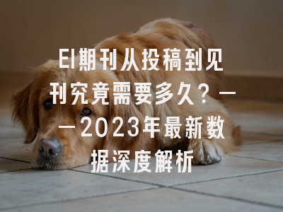 EI期刊从投稿到见刊究竟需要多久？——2023年最新数据深度解析