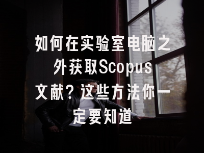如何在实验室电脑之外获取Scopus文献？这些方法你一定要知道