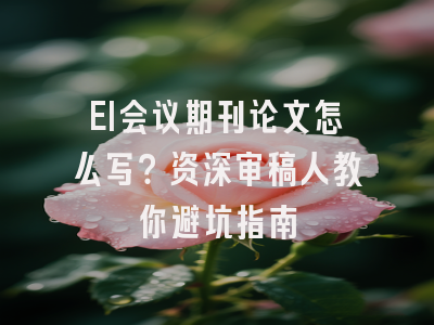 EI会议期刊论文怎么写？资深审稿人教你避坑指南