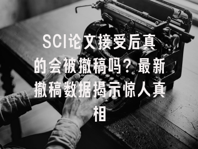 SCI论文接受后真的会被撤稿吗？最新撤稿数据揭示惊人真相