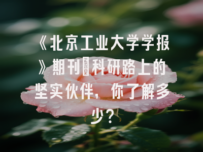 《北京工业大学学报》期刊：科研路上的坚实伙伴，你了解多少？