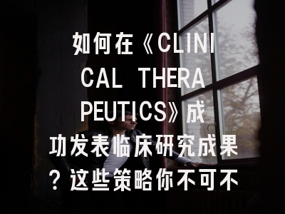 如何在《CLINICAL THERAPEUTICS》成功发表临床研究成果？这些策略你不可不知