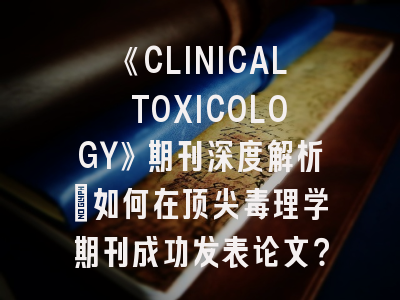 《CLINICAL TOXICOLOGY》期刊深度解析：如何在顶尖毒理学期刊成功发表论文？