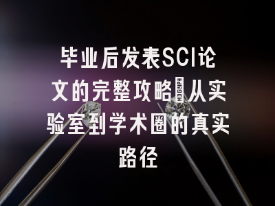 毕业后发表SCI论文的完整攻略：从实验室到学术圈的真实路径