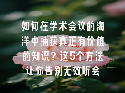 如何在学术会议的海洋中捕获真正有价值的知识？这5个方法让你告别无效听会