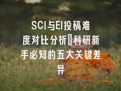 SCI与EI投稿难度对比分析：科研新手必知的五大关键差异