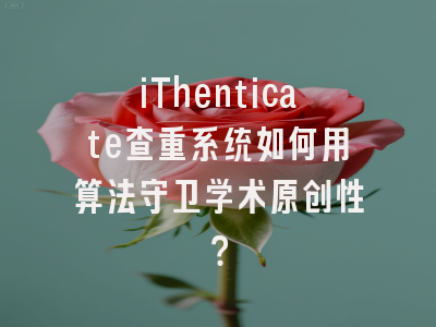 iThenticate查重系统如何用算法守卫学术原创性？