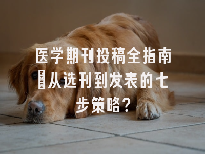 医学期刊投稿全指南：从选刊到发表的七步策略？