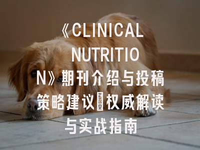 《CLINICAL NUTRITION》期刊介绍与投稿策略建议：权威解读与实战指南