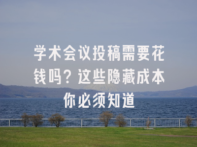 学术会议投稿需要花钱吗？这些隐藏成本你必须知道