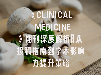 《CLINICAL MEDICINE》期刊深度解析：从投稿指南到学术影响力提升策略