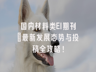 国内材料类EI期刊：最新发展态势与投稿全攻略！