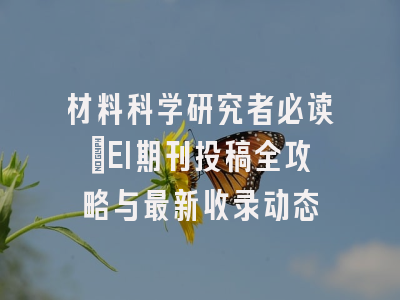 材料科学研究者必读：EI期刊投稿全攻略与最新收录动态