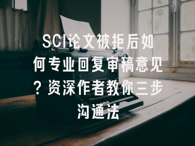 SCI论文被拒后如何专业回复审稿意见？资深作者教你三步沟通法