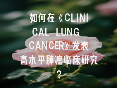 如何在《CLINICAL LUNG CANCER》发表高水平肺癌临床研究？