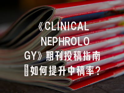 《CLINICAL NEPHROLOGY》期刊投稿指南：如何提升中稿率？