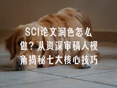 SCI论文润色怎么做？从资深审稿人视角揭秘七大核心技巧