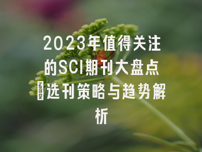 2023年值得关注的SCI期刊大盘点：选刊策略与趋势解析