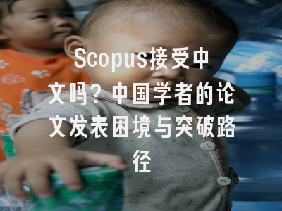 Scopus接受中文吗？中国学者的论文发表困境与突破路径