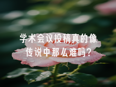 学术会议投稿真的像传说中那么难吗？