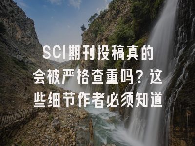 SCI期刊投稿真的会被严格查重吗？这些细节作者必须知道