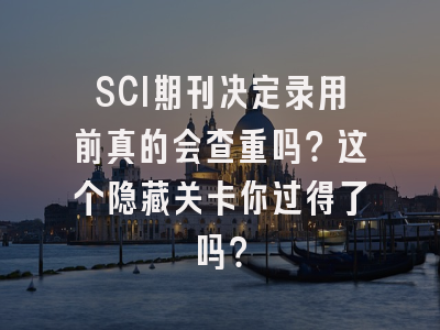 SCI期刊决定录用前真的会查重吗？这个隐藏关卡你过得了吗？