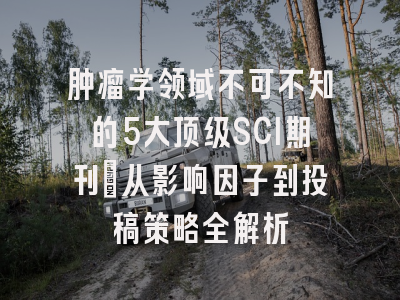 肿瘤学领域不可不知的5大顶级SCI期刊：从影响因子到投稿策略全解析