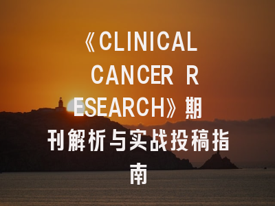 《CLINICAL CANCER RESEARCH》期刊解析与实战投稿指南