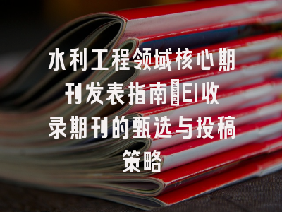 水利工程领域核心期刊发表指南：EI收录期刊的甄选与投稿策略