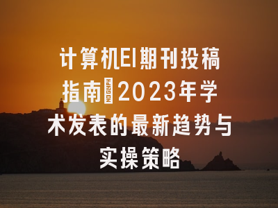 计算机EI期刊投稿指南：2023年学术发表的最新趋势与实操策略